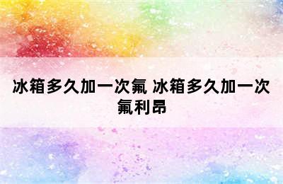 冰箱多久加一次氟 冰箱多久加一次氟利昂